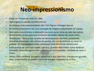 Neo-impressionismo
• Surge em França por volta de 1880 .
• Tem origem no estudo científico da cor.
• Os pintores mais representativos são: Paul Signac e Georges Seurat.
• Os artistas procuraram dar uma sensação de imagens pulverizadas no espaço.
• Tem como característica a colocação das cores puras umas ao lado das outras,
diretamente na tela para que produzam sensações ópticas de novas cores.
• Pontilhismo: Técnica que consiste de decomposição dos tons, justapondo
pequenas pinceladas sob a forma de pontos, em vez de misturar as cores na
palheta. Os neo-impressionistas nomeavam essa técnica de divisionismo.
• Esses pontos de cores em estado primário, quando observados numa distância
calculada, deveriam apresentar o máximo de luminosidade, realidade de cores e
brilho.
• Temas: Vida cotidiana, paisagens marítimas e das diversões, tratados em grandes
telas, e executados no atelier a partir de estudos realizados ao ar livre.
 