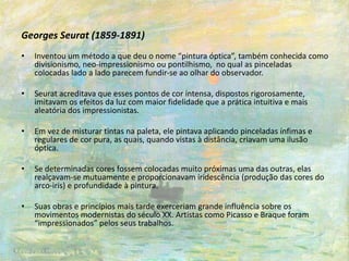 Georges Seurat (1859-1891)
• Inventou um método a que deu o nome “pintura óptica”, também conhecida como
divisionismo, neo-impressionismo ou pontilhismo, no qual as pinceladas
colocadas lado a lado parecem fundir-se ao olhar do observador.
• Seurat acreditava que esses pontos de cor intensa, dispostos rigorosamente,
imitavam os efeitos da luz com maior fidelidade que a prática intuitiva e mais
aleatória dos impressionistas.
• Em vez de misturar tintas na paleta, ele pintava aplicando pinceladas ínfimas e
regulares de cor pura, as quais, quando vistas à distância, criavam uma ilusão
óptica.
• Se determinadas cores fossem colocadas muito próximas uma das outras, elas
realçavam-se mutuamente e proporcionavam iridescência (produção das cores do
arco-iris) e profundidade à pintura.
• Suas obras e princípios mais tarde exerceriam grande influência sobre os
movimentos modernistas do século XX. Artistas como Picasso e Braque foram
“impressionados” pelos seus trabalhos.
 