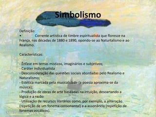 Simbolismo
Definição:
• Corrente artística de timbre espiritualista que floresce na
França, nas décadas de 1880 e 1890, opondo-se ao Naturtalismo e ao
Realismo.
Características:
- Ênfase em temas místicos, imaginários e subjetivos;
- Caráter individualista
- Desconsideração das questões sociais abordadas pelo Realismo e
Naturalismo;
- Estética marcada pela musicalidade (a poesia aproxima-se da
música);
- Produção de obras de arte baseadas na intuição, descartando a
lógica e a razão
- Utilização de recursos literários como, por exemplo, a aliteração
(repetição de um fonema consonantal) e a assonância (repetição de
fonemas vocálicos).
 