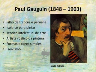 Paul Gauguin (1848 – 1903)
• Filho de francês e peruana
• Isola-se para pintar
• Teorico intelectual de arte
• Artista rústico da pintura
• Formas e cores simples
• Fauvismo
Auto Retrato
 