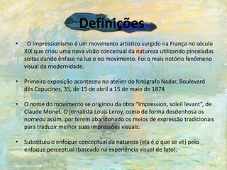 Definições
• O impressionismo é um movimento artístico surgido na França no século
XIX que criou uma nova visão conceitual da natureza utilizando pinceladas
soltas dando ênfase na luz e no movimento. Foi o mais notório fenômeno
visual da modernidade.
• Primeira exposição aconteceu no atelier do fotógrafo Nadar, Boulevard
dês Capucines, 35, de 15 de abril a 15 de maio de 1874
• O nome do movimento se originou da obra “Impression, soleil levant”, de
Claude Monet. O jornalista Louis Leroy, como de forma desdenhosa os
nomeou assim, por terem abandonado os meios de expressão tradicionais
para traduzir melhor suas impressões visuais.
• Substituiu o enfoque conceptual da natureza (ela é o que se vê) pelo
enfoque perceptual (baseado na experiência visual de fato).
 