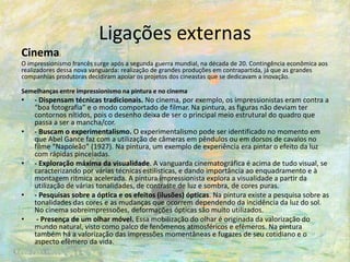 Ligações externas
Cinema:
O impressionismo francês surge após a segunda guerra mundial, na década de 20. Contingência econômica aos
realizadores dessa nova vanguarda: realização de grandes produções em contrapartida, já que as grandes
companhias produtoras decidiram apoiar os projetos dos cineastas que se dedicavam a inovação.
Semelhanças entre impressionismo na pintura e no cinema
• - Dispensam técnicas tradicionais. No cinema, por exemplo, os impressionistas eram contra a
“boa fotografia” e o modo comportado de filmar. Na pintura, as figuras não deviam ter
contornos nítidos, pois o desenho deixa de ser o principal meio estrutural do quadro que
passa a ser a mancha/cor.
• - Buscam o experimentalismo. O experimentalismo pode ser identificado no momento em
que Abel Gance faz com a utilização de câmeras em pêndulos ou em dorsos de cavalos no
filme “Napoleão” (1927). Na pintura, um exemplo de experiência era pintar o efeito da luz
com rápidas pinceladas.
• - Exploração máxima da visualidade. A vanguarda cinematográfica é acima de tudo visual, se
caracterizando por várias técnicas estilisticas, e dando importância ao enquadramento e à
montagem ritmica acelerada. A pintura impressionista explora a visualidade a partir da
utilização de várias tonalidades, de contraste de luz e sombra, de cores puras.
• - Pesquisas sobre a óptica e os efeitos (ilusões) ópticas. Na pintura existe a pesquisa sobre as
tonalidades das cores e as mudanças que ocorrem dependendo da incidência da luz do sol.
No cinema sobreimpressoões, deformações ópticas são muito utilizados.
• - Presença de um olhar móvel. Essa mobilização do olhar é originada da valorização do
mundo natural, visto como palco de fenômenos atmosféricos e efêmeros. Na pintura
também há a valorização das impressões momentâneas e fugazes de seu cotidiano e o
aspecto efêmero da vida.
 