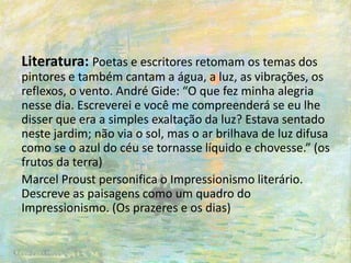 Literatura: Poetas e escritores retomam os temas dos
pintores e também cantam a água, a luz, as vibrações, os
reflexos, o vento. André Gide: “O que fez minha alegria
nesse dia. Escreverei e você me compreenderá se eu lhe
disser que era a simples exaltação da luz? Estava sentado
neste jardim; não via o sol, mas o ar brilhava de luz difusa
como se o azul do céu se tornasse líquido e chovesse.” (os
frutos da terra)
Marcel Proust personifica o Impressionismo literário.
Descreve as paisagens como um quadro do
Impressionismo. (Os prazeres e os dias)
 