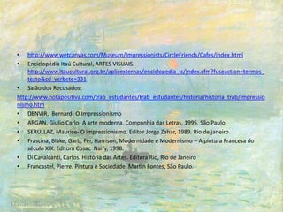 • http://www.wetcanvas.com/Museum/Impressionists/CircleFriends/Cafes/index.html
• Enciclopédia Itaú Cultural, ARTES VISUAIS.
http://www.itaucultural.org.br/aplicexternas/enciclopedia_ic/index.cfm?fuseaction=termos_
texto&cd_verbete=331
• Salão dos Recusados:
http://www.notapositiva.com/trab_estudantes/trab_estudantes/historia/historia_trab/impressio
nismo.htm
• DENVIR, Bernard- O Impressionismo
• ARGAN, Giulio Carlo- A arte moderna. Companhia das Letras, 1995. São Paulo
• SERULLAZ, Maurice- O impressionismo. Editor Jorge Zahar, 1989. Rio de janeiro.
• Frascina, Blake, Garb, Fer, Harrison, Modernidade e Modernismo – A pintura Francesa do
século XIX. Editora Cosac Naify, 1998.
• Di Cavalcanti, Carlos. História das Artes. Editora Rio, Rio de Janeiro
• Francastel, Pierre. Pintura e Sociedade. Martin Fontes, São Paulo.
 