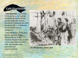 Café Guerbois
Café Guerbois, na avenida
Clichy de Paris, foi local de
encontro do século XIX de
grande parte dos artistas,
escritores e amantes das artes
do século XIX — os boêmios,
em contraste com os
burgueses.
Édouard Manet, Émile Zola,
Bazille, Duranty, Degas,
Monet, Renoir, Sisley,
Cézanne, Pissarro são uns dos
nomes que frequentavam o
Café. Muitos deles são
associados ao
Impressionismo.
Au Cafe Guerbois, Manet, 1869
 