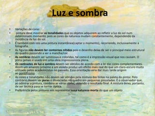 Luz e sombra
• Variações de cores
• pintura deve mostrar as tonalidades que os objetos adquirem ao refletir a luz do sol num
determinado momento, pois as cores da natureza mudam constantemente, dependendo da
incidência da luz do sol.
• É também com isto uma pintura instantânea(captar o momento), recorrendo, inclusivamente à
fotografia.
• As figuras não devem ter contornos nítidos pois o desenho deixa de ser o principal meio estrutural
do quadro passando a ser a mancha/cor.
• As sombras devem ser luminosas e coloridas, tal como é a impressão visual que nos causam. O
preto jamais é usado em uma obra impressionista plena.
• Os contrastes de luz e sombra devem ser obtidos de acordo com a lei das cores complementares.
Assim um amarelo próximo a um violeta produz um efeito mais real do que um claro-escuro muito
utilizado pelos academicistas no passado. Essa orientação viria dar mais tarde origem
ao pontilhismo
• As cores e tonalidades não devem ser obtidas pela mistura das tintas na paleta do pintor. Pelo
contrário,devem ser puras e dissociadas no quadro em pequenas pinceladas. É o observador que,
ao admirar a pintura, combina as várias cores, obtendo o resultado final. A mistura deixa, portanto,
de ser técnica para se tornar óptica.
• Preferência pelos pintores em representar uma natureza morta do que um objeto
 