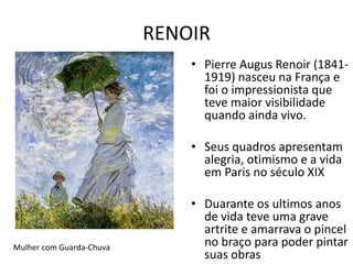 RENOIR 
• Pierre Augus Renoir (1841- 
1919) nasceu na França e 
foi o impressionista que 
teve maior visibilidade 
quando ainda vivo. 
• Seus quadros apresentam 
alegria, otimismo e a vida 
em Paris no século XIX 
• Duarante os ultimos anos 
de vida teve uma grave 
artrite e amarrava o pincel 
no braço para poder pintar 
suas obras 
Mulher com Guarda-Chuva 
 