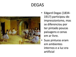 DEGAS 
• Edgard Degas (1834- 
1917) participou do 
impressionismo, mas 
se diferenciou por 
ter pintado poucas 
paisagens e cenas 
em ar livre. 
• Suas pinturas eram 
em ambientes 
internos e a luz era 
artificial 
 