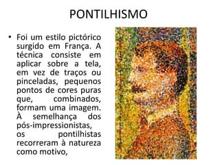 PONTILHISMO 
• Foi um estilo pictórico 
surgido em França. A 
técnica consiste em 
aplicar sobre a tela, 
em vez de traços ou 
pinceladas, pequenos 
pontos de cores puras 
que, combinados, 
formam uma imagem. 
À semelhança dos 
pós-impressionistas, 
os pontilhistas 
recorreram à natureza 
como motivo, 
 