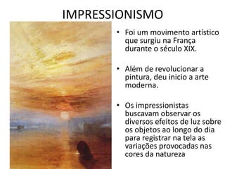 IMPRESSIONISMO 
• Foi um movimento artístico 
que surgiu na França 
durante o século XIX. 
• Além de revolucionar a 
pintura, deu inicio a arte 
moderna. 
• Os impressionistas 
buscavam observar os 
diversos efeitos de luz sobre 
os objetos ao longo do dia 
para registrar na tela as 
variações provocadas nas 
cores da natureza 
 