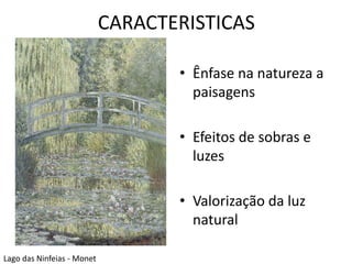 CARACTERISTICAS 
• Ênfase na natureza a 
paisagens 
• Efeitos de sobras e 
luzes 
• Valorização da luz 
natural 
Lago das Ninfeias - Monet 
 