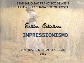 SEMINÁRIO SÃO FRANCISCO DE ASSIS 
ARTE – Prof.ª ELIANA BÉRTOLI COSTA 
Estilos Artísticos 
IMPRESSIONISMO 
VINÍCIUS DE MENEZES FABREAU 
2014 
 