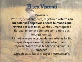 Eliseu Visconti 
Brasileiro. 
Procura, decididamente, registrar os efeitos da 
luz solar nos objetivos e seres humanos que 
retrata em suas telas. Ganhou uma viagem à 
Europa, onde teve contato com a obra dos 
impressionistas. 
A influência que recebeu desses artistas foi tão 
grande que ele é considerado o maior 
representante dessa tendência na pintura 
brasileira. 
Obra destacadas são: Trigal e Maternidade. 
 