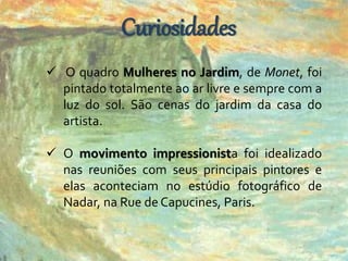 Curiosidades 
 O quadro Mulheres no Jardim, de Monet, foi 
pintado totalmente ao ar livre e sempre com a 
luz do sol. São cenas do jardim da casa do 
artista. 
 O movimento impressionista foi idealizado 
nas reuniões com seus principais pintores e 
elas aconteciam no estúdio fotográfico de 
Nadar, na Rue de Capucines, Paris. 
 
