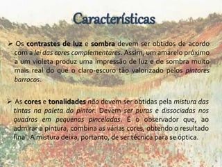 Características 
 Os contrastes de luz e sombra devem ser obtidos de acordo 
com a lei das cores complementares. Assim, um amarelo próximo 
a um violeta produz uma impressão de luz e de sombra muito 
mais real do que o claro-escuro tão valorizado pelos pintores 
barrocos. 
 As cores e tonalidades não devem ser obtidas pela mistura das 
tintas na paleta do pintor. Devem ser puras e dissociadas nos 
quadros em pequenas pinceladas. É o observador que, ao 
admirar a pintura, combina as várias cores, obtendo o resultado 
final. A mistura deixa, portanto, de ser técnica para se óptica. 
 