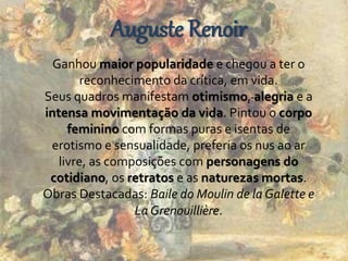 Auguste Renoir 
Ganhou maior popularidade e chegou a ter o 
reconhecimento da crítica, em vida. 
Seus quadros manifestam otimismo, alegria e a 
intensa movimentação da vida. Pintou o corpo 
feminino com formas puras e isentas de 
erotismo e sensualidade, preferia os nus ao ar 
livre, as composições com personagens do 
cotidiano, os retratos e as naturezas mortas. 
Obras Destacadas: Baile do Moulin de la Galette e 
La Grenouillière. 
 