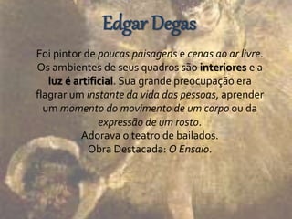 Edgar Degas 
Foi pintor de poucas paisagens e cenas ao ar livre. 
Os ambientes de seus quadros são interiores e a 
luz é artificial. Sua grande preocupação era 
flagrar um instante da vida das pessoas, aprender 
um momento do movimento de um corpo ou da 
expressão de um rosto. 
Adorava o teatro de bailados. 
Obra Destacada: O Ensaio. 
 