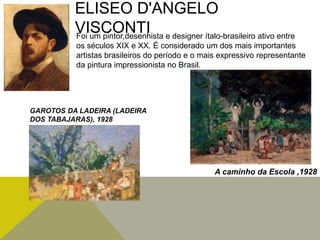 ELISEO D'ANGELO
VISCONTIFoi um pintor,desenhista e designer ítalo-brasileiro ativo entre
os séculos XIX e XX. É considerado um dos mais importantes
artistas brasileiros do período e o mais expressivo representante
da pintura impressionista no Brasil.
A caminho da Escola ,1928
GAROTOS DA LADEIRA (LADEIRA
DOS TABAJARAS), 1928
 