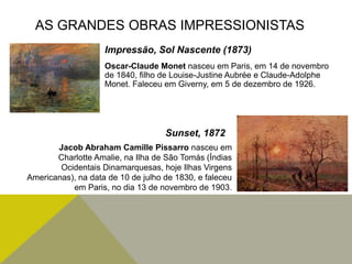 Oscar-Claude Monet nasceu em Paris, em 14 de novembro
de 1840, filho de Louise-Justine Aubrée e Claude-Adolphe
Monet. Faleceu em Giverny, em 5 de dezembro de 1926.
AS GRANDES OBRAS IMPRESSIONISTAS
Impressão, Sol Nascente (1873)
Jacob Abraham Camille Pissarro nasceu em
Charlotte Amalie, na Ilha de São Tomás (Índias
Ocidentais Dinamarquesas, hoje Ilhas Virgens
Americanas), na data de 10 de julho de 1830, e faleceu
em Paris, no dia 13 de novembro de 1903.
Sunset, 1872
 