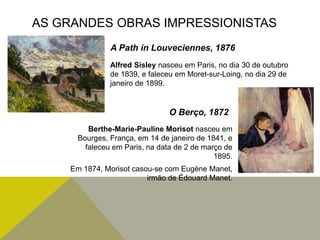 Alfred Sisley nasceu em Paris, no dia 30 de outubro
de 1839, e faleceu em Moret-sur-Loing, no dia 29 de
janeiro de 1899.
Berthe-Marie-Pauline Morisot nasceu em
Bourges, França, em 14 de janeiro de 1841, e
faleceu em Paris, na data de 2 de março de
1895.
Em 1874, Morisot casou-se com Eugène Manet,
irmão de Édouard Manet.
AS GRANDES OBRAS IMPRESSIONISTAS
A Path in Louveciennes, 1876
O Berço, 1872
 