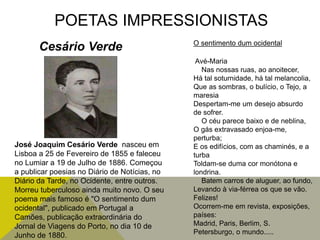 POETAS IMPRESSIONISTAS
José Joaquim Cesário Verde nasceu em
Lisboa a 25 de Fevereiro de 1855 e faleceu
no Lumiar a 19 de Julho de 1886. Começou
a publicar poesias no Diário de Notícias, no
Diário da Tarde, no Ocidente, entre outros.
Morreu tuberculoso ainda muito novo. O seu
poema mais famoso é "O sentimento dum
ocidental", publicado em Portugal a
Camões, publicação extraordinária do
Jornal de Viagens do Porto, no dia 10 de
Junho de 1880.
Cesário Verde O sentimento dum ocidental
Avé-Maria
Nas nossas ruas, ao anoitecer,
Há tal soturnidade, há tal melancolia,
Que as sombras, o bulício, o Tejo, a
maresia
Despertam-me um desejo absurdo
de sofrer.
O céu parece baixo e de neblina,
O gás extravasado enjoa-me,
perturba;
E os edifícios, com as chaminés, e a
turba
Toldam-se duma cor monótona e
londrina.
Batem carros de aluguer, ao fundo,
Levando à via-férrea os que se vão.
Felizes!
Ocorrem-me em revista, exposições,
países:
Madrid, Paris, Berlim, S.
Petersburgo, o mundo.....
 