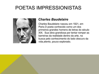 Charles Baudelaire nasceu em 1821, em
Paris.O poeta conhecido como um dos
primeiros grandes homens de letras do século
XIX. Sua obra grandiosa por tentar romper as
barreiras da realidade dentro da arte, na
busca pelo conhecimento do lado obscuro da
vida,atento, pouco explorado.
POETAS IMPRESSIONISTAS
Charles Baudelaire
 