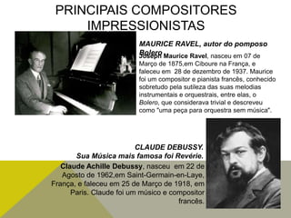 PRINCIPAIS COMPOSITORES
IMPRESSIONISTAS
Joseph Maurice Ravel, nasceu em 07 de
Março de 1875,em Ciboure na França, e
faleceu em 28 de dezembro de 1937. Maurice
foi um compositor e pianista francês, conhecido
sobretudo pela sutileza das suas melodias
instrumentais e orquestrais, entre elas, o
Bolero, que considerava trivial e descreveu
como "uma peça para orquestra sem música".
MAURICE RAVEL, autor do pomposo
Bolero
Claude Achille Debussy, nasceu em 22 de
Agosto de 1962,em Saint-Germain-en-Laye,
França, e faleceu em 25 de Março de 1918, em
Paris. Claude foi um músico e compositor
francês.
CLAUDE DEBUSSY.
Sua Música mais famosa foi Revérie.
 