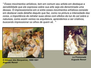 " Esses movimentos artísticos, tem em comum seu artista em destaque a
sensibilidade que ele expressa sobre sua arte seja ela denominada uma
dessas. O impressionismo em si entre esses movimentos artísticos consiste
em destacar cada detalhe daquilo que faz, como na pintura a intensidade das
cores, a importância de retratar suas obras com efeitos da luz do sol sobre a
natureza, como assim vemos na arquitetura, aprendemos a ser criativos,
buscando impressionar os olhos de quem vê. "
O Almoço dos Barqueiros, 1880-1881
Auguste Renoir
La Promenade
Auguste Renoir
 
