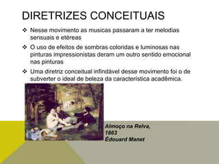 DIRETRIZES CONCEITUAIS
 Nesse movimento as musicas passaram a ter melodias
sensuais e etéreas
 O uso de efeitos de sombras coloridas e luminosas nas
pinturas impressionistas deram um outro sentido emocional
nas pinturas
 Uma diretriz conceitual infindável desse movimento foi o de
subverter o ideal de beleza da característica acadêmica.
Almoço na Relva,
1863
Édouard Manet
 