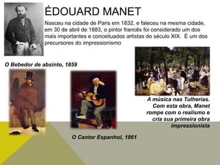 ÉDOUARD MANET
Nasceu na cidade de Paris em 1832, e faleceu na mesma cidade,
em 30 de abril de 1883, o pintor francês foi considerado um dos
mais importantes e conceituados artistas do século XIX. É um dos
precursores do impressionismo
O Bebedor de absinto, 1859
O Cantor Espanhol, 1861
A música nas Tulherias.
Com esta obra, Manet
rompe com o realismo e
cria sua primeira obra
impressionista
 