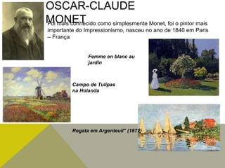 OSCAR-CLAUDE
MONETFoi mais conhecido como simplesmente Monet, foi o pintor mais
importante do Impressionismo, nasceu no ano de 1840 em Paris
– França
Campo de Tulipas
na Holanda
Regata em Argenteuil" (1872)
Femme en blanc au
jardin
 