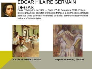 EDGAR HILAIRE GERMAIN
DEGASParis, 19 de julho de 1834 — Paris, 27 de Setembro, 1917. Foi um
pintor, gravurista, escultor e fotógrafo francês. É conhecido sobretudo
pela sua visão particular no mundo do ballet, sabendo captar os mais
belos e súteis cenários.
A Aula de Dança, 1873-75 Depois do Banho, 1888-92
 