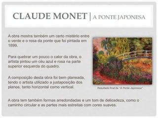 A obra mostra também um certo mistério entre
o verde e o rosa da ponte que foi pintada em
1899.
Para quebrar um pouco o calor da obra, o
artista pintou um céu azul e rosa na parte
superior esquerda do quadro.
A composição desta obra foi bem planeada,
tendo o artista utilizado a justaposição dos
planos, tanto horizontal como vertical.
CLAUDE MONET|A PONTE JAPONESA
A obra tem também formas arredondadas e um tom de delicadeza, como o
caminho circular e as partes mais estreitas com cores suaves.
Resultado final de ‘’A Ponte Japonesa’’
 