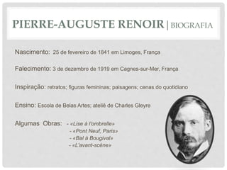 PIERRE-AUGUSTE RENOIR|BIOGRAFIA
Nascimento: 25 de fevereiro de 1841 em Limoges, França
Falecimento: 3 de dezembro de 1919 em Cagnes-sur-Mer, França
Inspiração: retratos; figuras femininas; paisagens; cenas do quotidiano
Ensino: Escola de Belas Artes; ateliê de Charles Gleyre
Algumas Obras: - «Lise à l'ombrelle»
- «Pont Neuf, Paris»
- «Bal à Bougival»
- «L'avant-scéne»
 