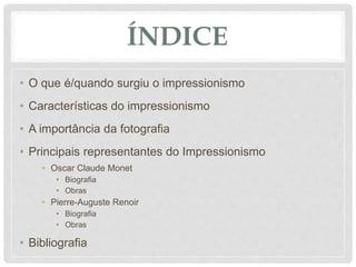 ÍNDICE
• O que é/quando surgiu o impressionismo
• Características do impressionismo
• A importância da fotografia
• Principais representantes do Impressionismo
• Oscar Claude Monet
• Biografia
• Obras
• Pierre-Auguste Renoir
• Biografia
• Obras
• Bibliografia
 