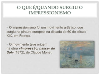 O QUE É/QUANDO SURGIU O
IMPRESSIONISMO
• O impressionismo foi um movimento artístico, que
surgiu na pintura europeia na década de 60 do século
XIX, em França.
• O movimento teve origem
na obra «Impressão, nascer do
Sol» (1872), de Claude Monet.
 