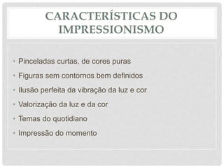 CARACTERÍSTICAS DO
IMPRESSIONISMO
• Pinceladas curtas, de cores puras
• Figuras sem contornos bem definidos
• Ilusão perfeita da vibração da luz e cor
• Valorização da luz e da cor
• Temas do quotidiano
• Impressão do momento
 