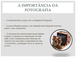 A IMPORTÂNCIA DA
FOTOGRAFIA
• O impressionismo surgiu com a chegada da fotografia.
• A pintura Realista passou a ser realizada pela fotografia havendo,
assim, o seu rompimento.
• O interesse dos pintores pelos temas ligados
à igreja, à nobreza ou à reprodução da reali-
dade, foram substituídos pelo interesse em
capturar nas suas telas a fugacidade da vida,
o movimento, a passagem da luz e cenas ao
ar livre.
 