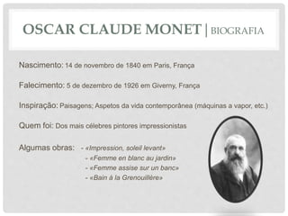 OSCAR CLAUDE MONET|BIOGRAFIA
Nascimento: 14 de novembro de 1840 em Paris, França
Falecimento: 5 de dezembro de 1926 em Giverny, França
Inspiração: Paisagens; Aspetos da vida contemporânea (máquinas a vapor, etc.)
Quem foi: Dos mais célebres pintores impressionistas
Algumas obras: - «Impression, soleil levant»
- «Femme en blanc au jardin»
- «Femme assise sur un banc»
- «Bain à la Grenouillère»
 