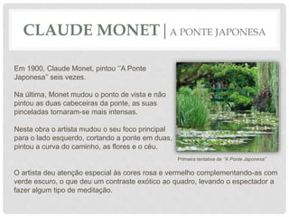 CLAUDE MONET|A PONTE JAPONESA
Em 1900, Claude Monet, pintou ‘’A Ponte
Japonesa’’ seis vezes.
Na última, Monet mudou o ponto de vista e não
pintou as duas cabeceiras da ponte, as suas
pinceladas tornaram-se mais intensas.
Nesta obra o artista mudou o seu foco principal
para o lado esquerdo, cortando a ponte em duas,
pintou a curva do caminho, as flores e o céu.
O artista deu atenção especial às cores rosa e vermelho complementando-as com
verde escuro, o que deu um contraste exótico ao quadro, levando o espectador a
fazer algum tipo de meditação.
Primeira tentativa de ‘’A Ponte Japonesa’’
 