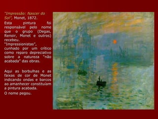 “Impressão: Nascer do
Sol”, Monet, 1872.
Esta pintura foi
responsável pelo nome
que o grupo (Degas,
Renoir, Monet e outros)
recebeu.
“Impressionistas”,
cunhado por um crítico
como reparo depreciativo
sobre a natureza “não
acabada” das obras.
Aqui as borbulhas e as
faixas de cor de Monet
indicando ondas e barcos
ao amanhecer constituíam
a pintura acabada.
O nome pegou.
 