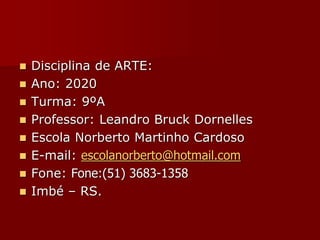  Disciplina de ARTE:
 Ano: 2020
 Turma: 9ºA
 Professor: Leandro Bruck Dornelles
 Escola Norberto Martinho Cardoso
 E-mail: escolanorberto@hotmail.com
 Fone: Fone:(51) 3683-1358
 Imbé – RS.
 