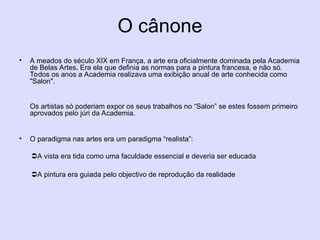 O cânone
• A meados do século XIX em França, a arte era oficialmente dominada pela Academia
de Belas Artes. Era ela que definia as normas para a pintura francesa, e não só.
Todos os anos a Academia realizava uma exibição anual de arte conhecida como
"Salon".
Os artistas só poderiam expor os seus trabalhos no “Salon” se estes fossem primeiro
aprovados pelo júri da Academia.
• O paradigma nas artes era um paradigma “realista”:
A vista era tida como uma faculdade essencial e deveria ser educada
A pintura era guiada pelo objectivo de reprodução da realidade
 