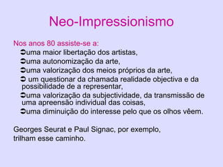 Neo-Impressionismo
Nos anos 80 assiste-se a:
uma maior libertação dos artistas,
uma autonomização da arte,
uma valorização dos meios próprios da arte,
 um questionar da chamada realidade objectiva e da
possibilidade de a representar,
uma valorização da subjectividade, da transmissão de
uma apreensão individual das coisas,
uma diminuição do interesse pelo que os olhos vêem.
Georges Seurat e Paul Signac, por exemplo,
trilham esse caminho.
 