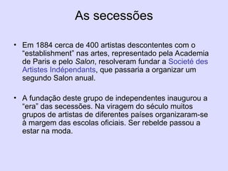 As secessões
• Em 1884 cerca de 400 artistas descontentes com o
“establishment” nas artes, representado pela Academia
de Paris e pelo Salon, resolveram fundar a Societé des
Artistes Indépendants, que passaria a organizar um
segundo Salon anual.
• A fundação deste grupo de independentes inaugurou a
“era” das secessões. Na viragem do século muitos
grupos de artistas de diferentes países organizaram-se
à margem das escolas oficiais. Ser rebelde passou a
estar na moda.
 