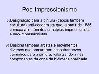 Pós-Impressionismo
Designação para a pintura (depois também
escultura) anti-academista que, a partir de 1885,
começa a ir além dos princípios impressionistas
e neo-impressionistas.
 Designa também artistas e movimentos
diversos que procuraram encontrar novos
caminhos para a pintura, valorizando-a nas
componentes da cor e da bidimensionalidade.
 