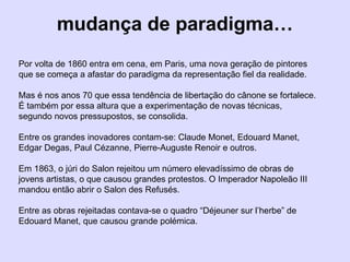 mudança de paradigma…
Por volta de 1860 entra em cena, em Paris, uma nova geração de pintores
que se começa a afastar do paradigma da representação fiel da realidade.
Mas é nos anos 70 que essa tendência de libertação do cânone se fortalece.
É também por essa altura que a experimentação de novas técnicas,
segundo novos pressupostos, se consolida.
Entre os grandes inovadores contam-se: Claude Monet, Edouard Manet,
Edgar Degas, Paul Cézanne, Pierre-Auguste Renoir e outros.
Em 1863, o júri do Salon rejeitou um número elevadíssimo de obras de
jovens artistas, o que causou grandes protestos. O Imperador Napoleão III
mandou então abrir o Salon des Refusés.
Entre as obras rejeitadas contava-se o quadro “Déjeuner sur l’herbe” de
Edouard Manet, que causou grande polémica.
 