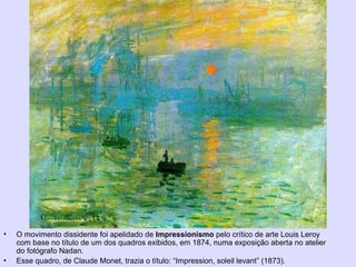 Impressionismo
• O movimento dissidente foi apelidado de Impressionismo pelo crítico de arte Louis Leroy
com base no título de um dos quadros exibidos, em 1874, numa exposição aberta no atelier
do fotógrafo Nadan.
• Esse quadro, de Claude Monet, trazia o título: “Impression, soleil levant” (1873).
 