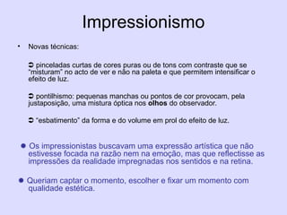 Impressionismo
• Novas técnicas:
 pinceladas curtas de cores puras ou de tons com contraste que se
“misturam” no acto de ver e não na paleta e que permitem intensificar o
efeito de luz.
 pontilhismo: pequenas manchas ou pontos de cor provocam, pela
justaposição, uma mistura óptica nos olhos do observador.
 “esbatimento” da forma e do volume em prol do efeito de luz.
 Os impressionistas buscavam uma expressão artística que não
estivesse focada na razão nem na emoção, mas que reflectisse as
impressões da realidade impregnadas nos sentidos e na retina.
 Queriam captar o momento, escolher e fixar um momento com
qualidade estética.
 