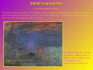 IMPRESSIONISMO Considerações Gerais A pintura deve registrar as tonalidades que os objetos adquirem ao refletir a luz solar num determinado momento, pois as cores da natureza se modificam constantemente dependendo da incidência da luz do sol. As figuras não devem ter contornos nítidos, pois a linha é uma abstração do ser humano para representar as imagens. Impressão – O Nascer do Sol Monet 